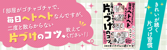 部屋がゴチャゴチャで、毎日ヘトヘトなんですが、二度と散らからない片づけのコツ、教えてください！